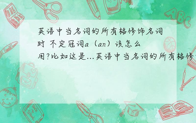 英语中当名词的所有格修饰名词时 不定冠词a（an）该怎么用?比如这是...英语中当名词的所有格修饰名词时 不定冠词a（an）该怎么用?比如这是一本化学老师（们）的书或者我们每年有个七天