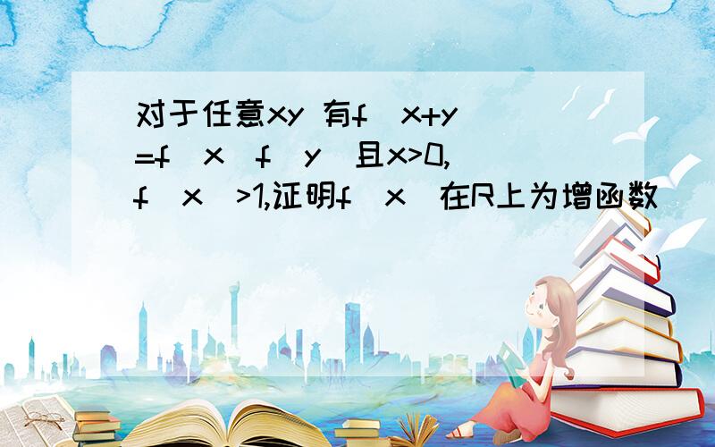 对于任意xy 有f（x+y）=f（x）f（y）且x>0,f（x）>1,证明f（x）在R上为增函数