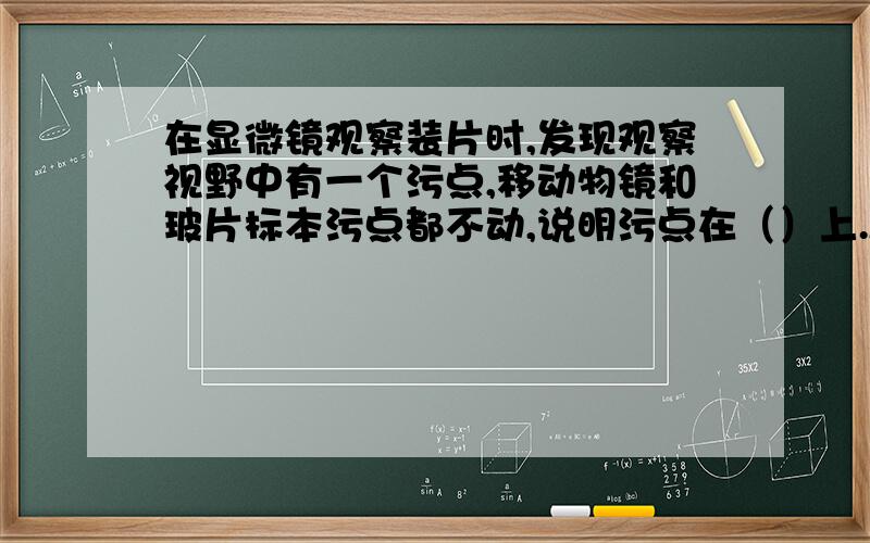 在显微镜观察装片时,发现观察视野中有一个污点,移动物镜和玻片标本污点都不动,说明污点在（）上.A、目镜B、载玻片C、物镜D、反光镜