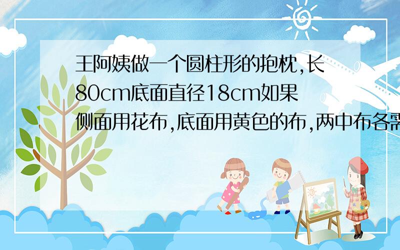 王阿姨做一个圆柱形的抱枕,长80cm底面直径18cm如果侧面用花布,底面用黄色的布,两中布各需要多少?