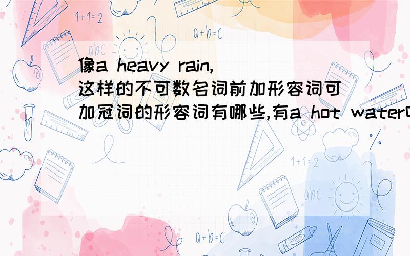 像a heavy rain,这样的不可数名词前加形容词可加冠词的形容词有哪些,有a hot water吗?