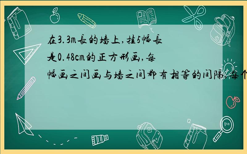 在3.3m长的墙上,挂5幅长是0.48cm的正方形画,每幅画之间画与墙之间都有相等的间隔,每个间隔长度是多少