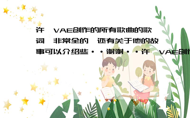 许嵩VAE创作的所有歌曲的歌词《非常全的》还有关于他的故事可以介绍些··谢谢··许嵩VAE创作的所有歌曲的歌词《非常全的》最好还有有序号··按时间先后写最好··O(∩_∩)O谢谢·我很喜