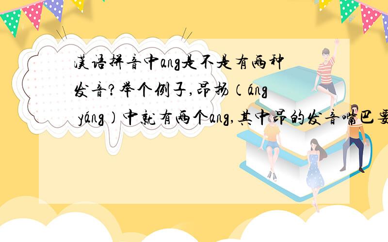 汉语拼音中ang是不是有两种发音?举个例子,昂扬（áng yáng）中就有两个ang,其中昂的发音嘴巴要圆一点紧一点,类似英语单词on的发音；而扬的发音嘴巴要扁一点开一点,类似英语aunt的发音.再比