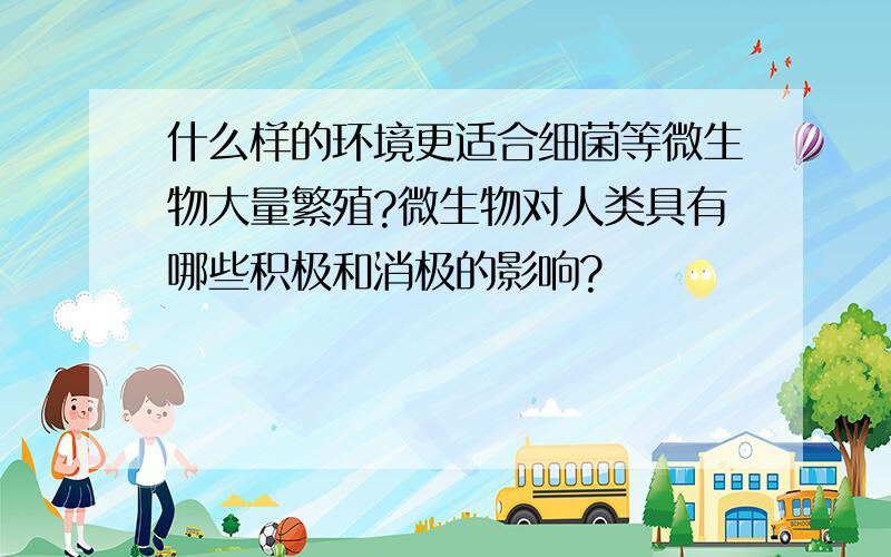 什么样的环境更适合细菌等微生物大量繁殖?微生物对人类具有哪些积极和消极的影响?