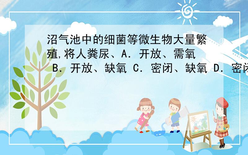 沼气池中的细菌等微生物大量繁殖,将人粪尿、A．开放、需氧 B．开放、缺氧 C．密闭、缺氧 D．密闭、需氧沼气池中的细菌等微生物大量繁殖，将人粪尿、禽畜粪便和秸秆中的有机物分解，