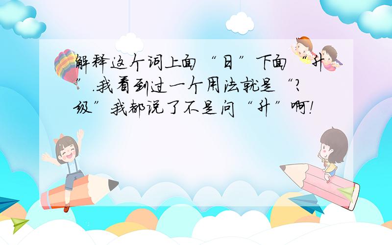 解释这个词上面“日”下面“升”.我看到过一个用法就是“？级”我都说了不是问“升”啊！