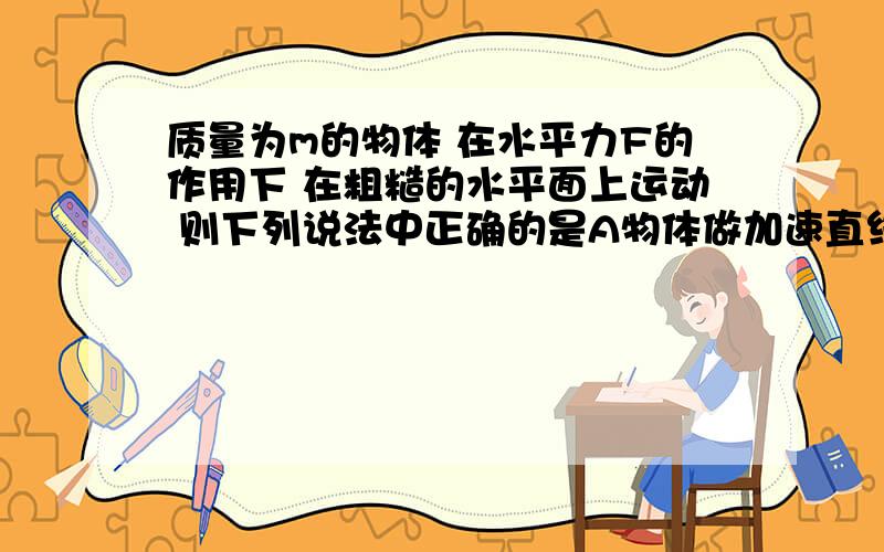 质量为m的物体 在水平力F的作用下 在粗糙的水平面上运动 则下列说法中正确的是A物体做加速直线运动 则F一定对物体做正功B 物体做减速直线运动 则F一定对物体做负功C物体做减速直线运动