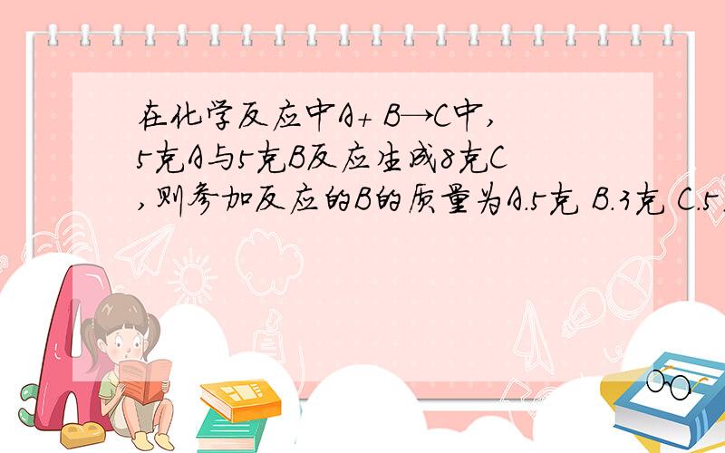 在化学反应中A+ B→C中,5克A与5克B反应生成8克C,则参加反应的B的质量为A.5克 B.3克 C.5或3克 D.5克老师给出的答案为C,但我不知道为什么这么选快月考了