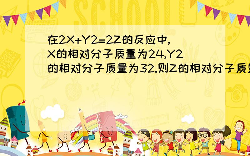 在2X+Y2=2Z的反应中,X的相对分子质量为24,Y2的相对分子质量为32.则Z的相对分子质量为40.则X、Y2 Z的质量比为————?好像很简单的 不过老师说的答案不一样 所以想确认下