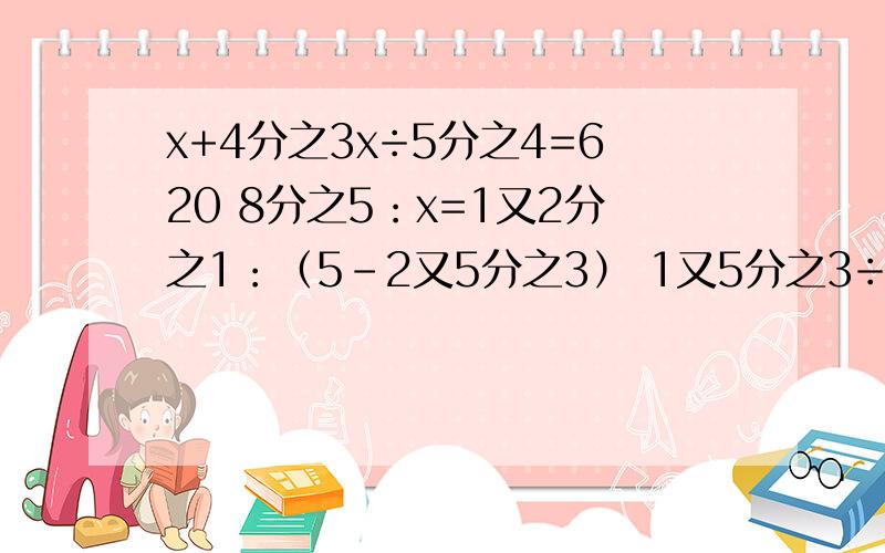 x+4分之3x÷5分之4=620 8分之5：x=1又2分之1：（5-2又5分之3） 1又5分之3÷（x-0.45）=5分之16