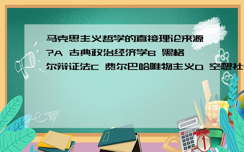 马克思主义哲学的直接理论来源?A 古典政治经济学B 黑格尔辩证法C 费尔巴哈唯物主义D 空想社会主义请问选不选A呀.这是多项选择！