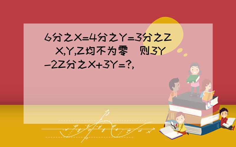 6分之X=4分之Y=3分之Z(X,Y,Z均不为零）则3Y-2Z分之X+3Y=?,