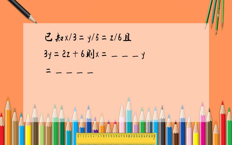 已知x/3=y/5=z/6且3y=2z+6则x=___y=____