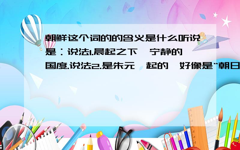 朝鲜这个词的的含义是什么听说是：说法1.晨起之下,宁静的国度.说法2.是朱元璋起的,好像是“朝日鲜明”的意思.