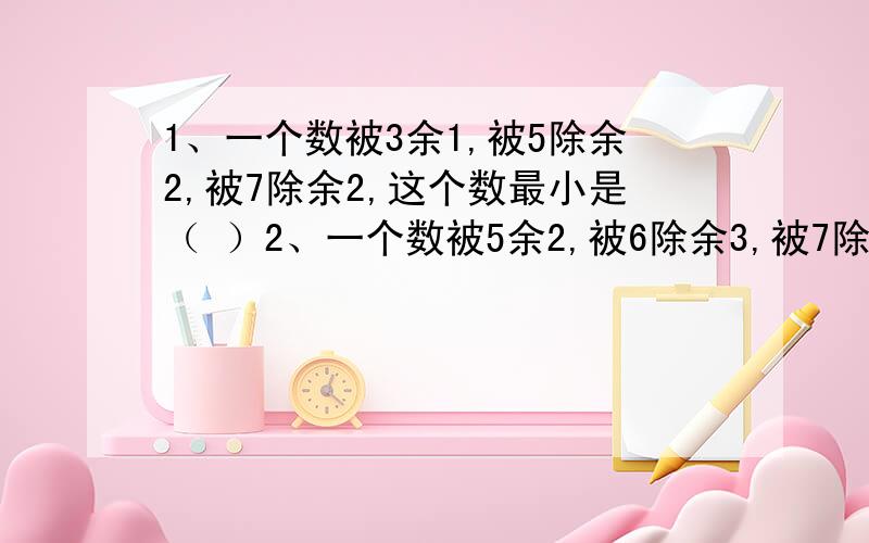 1、一个数被3余1,被5除余2,被7除余2,这个数最小是（ ）2、一个数被5余2,被6除余3,被7除余4,这个数最小是（ ）