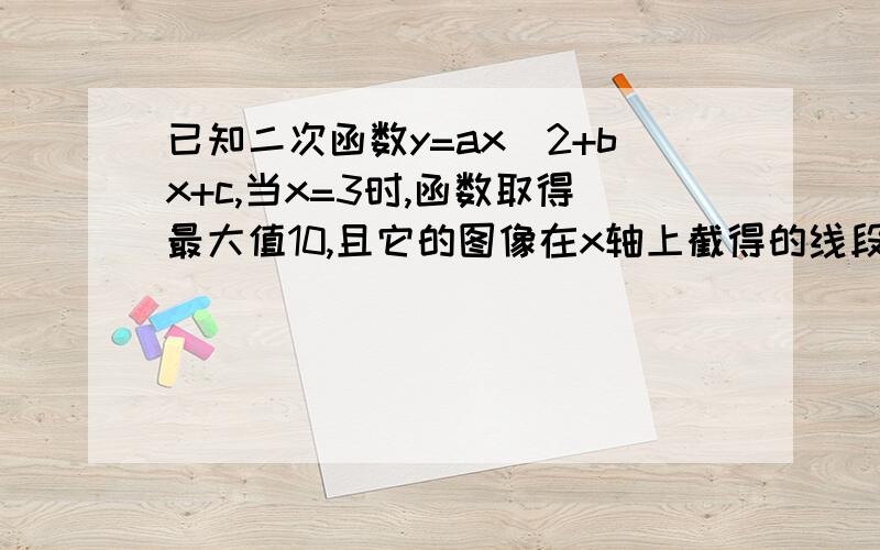 已知二次函数y=ax^2+bx+c,当x=3时,函数取得最大值10,且它的图像在x轴上截得的线段长为4,求a.b.c的值