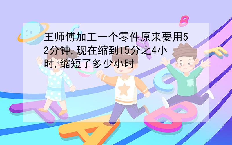 王师傅加工一个零件原来要用52分钟,现在缩到15分之4小时,缩短了多少小时