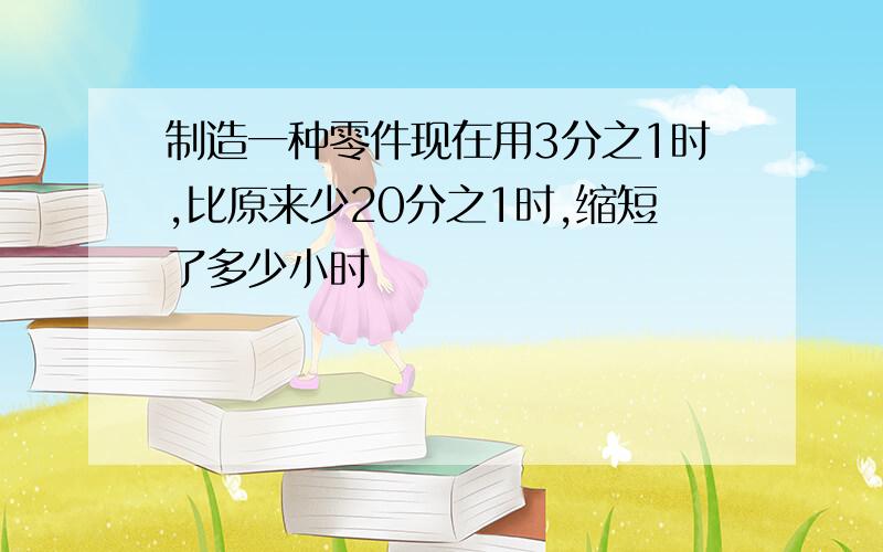 制造一种零件现在用3分之1时,比原来少20分之1时,缩短了多少小时