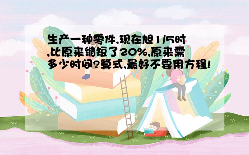 生产一种零件,现在旭1/5时,比原来缩短了20%,原来需多少时间?算式,最好不要用方程!