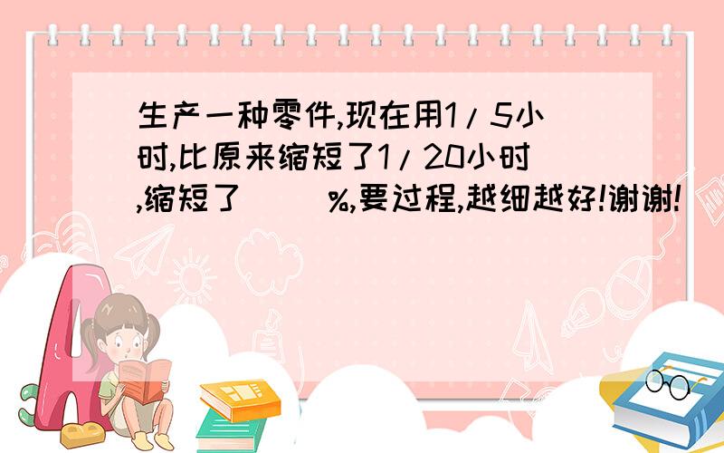 生产一种零件,现在用1/5小时,比原来缩短了1/20小时,缩短了（ ）%,要过程,越细越好!谢谢!