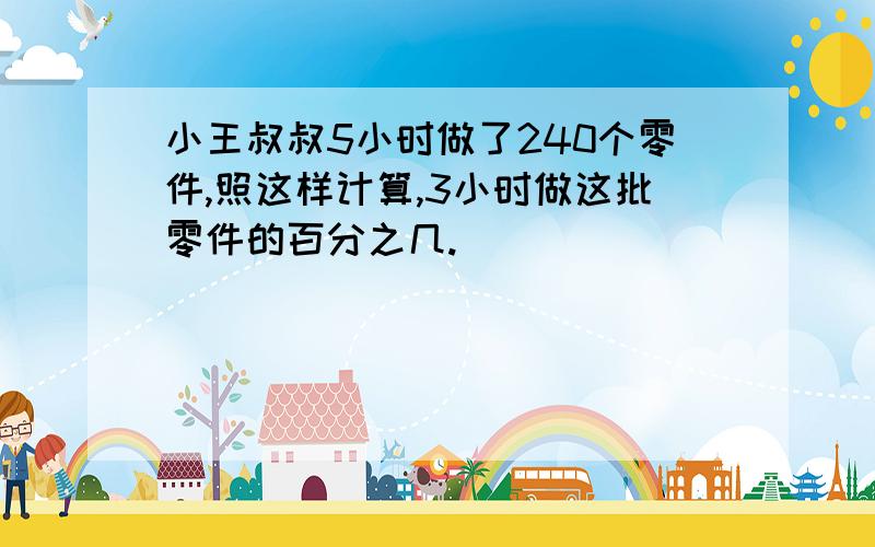 小王叔叔5小时做了240个零件,照这样计算,3小时做这批零件的百分之几.