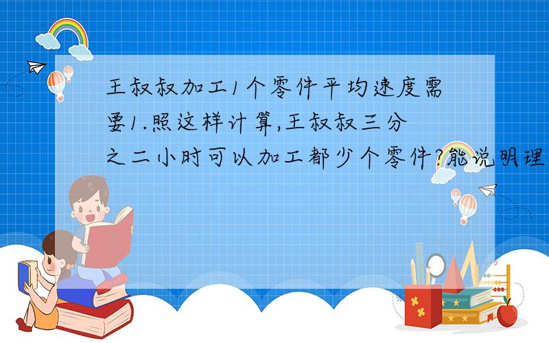 王叔叔加工1个零件平均速度需要1.照这样计算,王叔叔三分之二小时可以加工都少个零件?能说明理由吗?