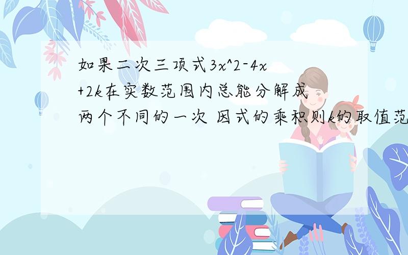 如果二次三项式3x^2-4x+2k在实数范围内总能分解成两个不同的一次 因式的乘积则k的取值范围是什么 请写明过