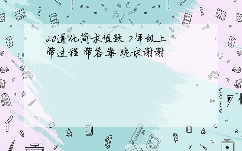 20道化简求值题 7年级上 带过程 带答案 跪求谢谢