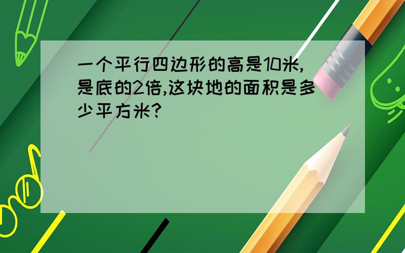 一个平行四边形的高是10米,是底的2倍,这块地的面积是多少平方米?