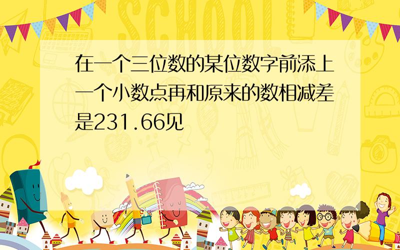 在一个三位数的某位数字前添上一个小数点再和原来的数相减差是231.66见