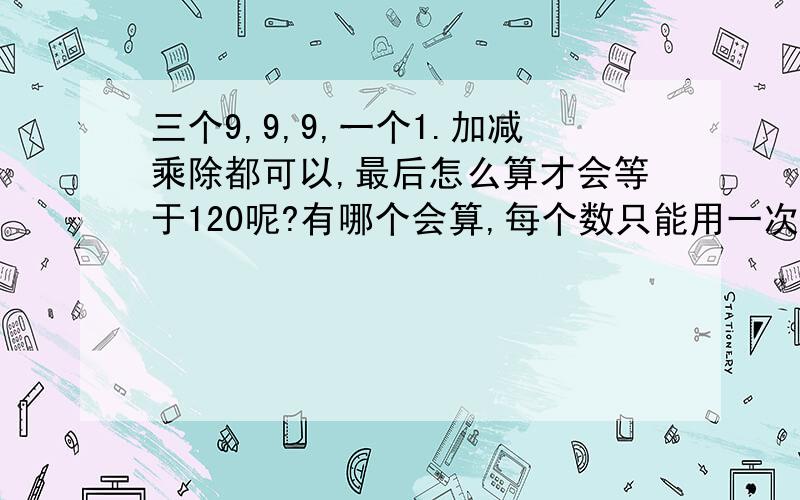 三个9,9,9,一个1.加减乘除都可以,最后怎么算才会等于120呢?有哪个会算,每个数只能用一次,顺序可以颠倒·