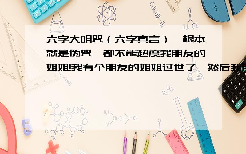 六字大明咒（六字真言）,根本就是伪咒,都不能超度我朋友的姐姐!我有个朋友的姐姐过世了,然后我朋友花了很多钱,找一些人帮忙超度他姐姐,但是那些人是播放六字大明咒的.结果我朋友经常