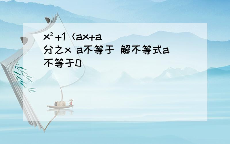 x²+1＜ax+a分之x a不等于 解不等式a不等于0