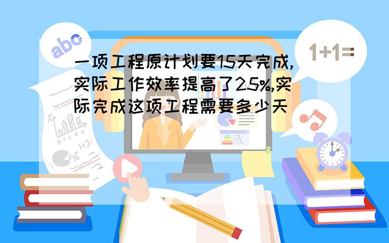 一项工程原计划要15天完成,实际工作效率提高了25%,实际完成这项工程需要多少天