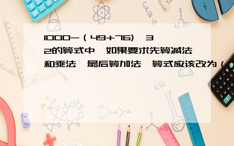 1000-（49+76)×32的算式中,如果要求先算减法和乘法,最后算加法,算式应该改为（）