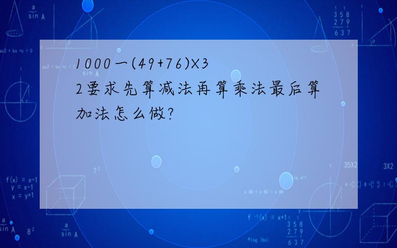 1000一(49+76)X32要求先算减法再算乘法最后算加法怎么做?