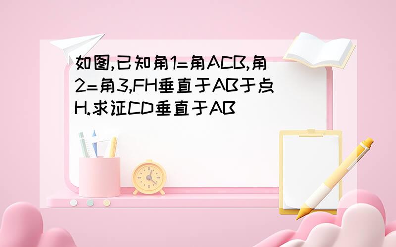 如图,已知角1=角ACB,角2=角3,FH垂直于AB于点H.求证CD垂直于AB