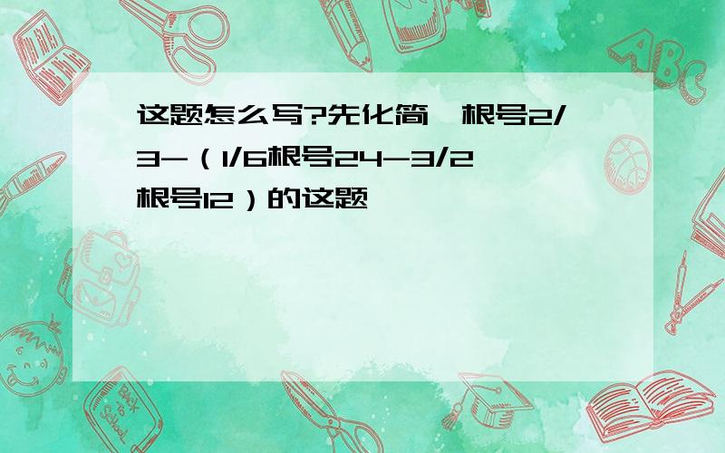 这题怎么写?先化简,根号2/3-（1/6根号24-3/2根号12）的这题