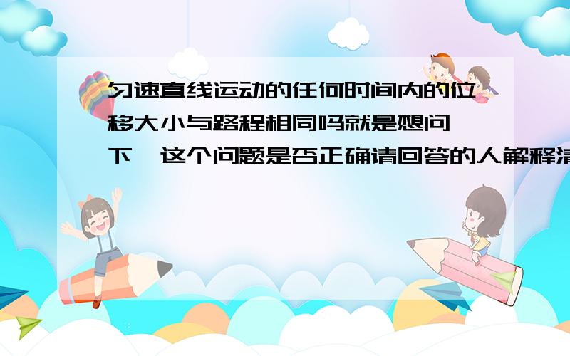 匀速直线运动的任何时间内的位移大小与路程相同吗就是想问一下,这个问题是否正确请回答的人解释清楚,还有一题,,,,,若物体在某段时间内的平均速度等于零，则它在这段时间内任一时刻的