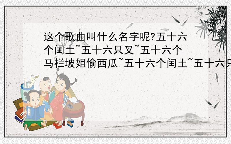 这个歌曲叫什么名字呢?五十六个闰土~五十六只叉~五十六个马栏坡姐偷西瓜~五十六个闰土~五十六只叉~五十六个马栏坡姐偷西瓜~　　五十六种语言~汇成一句话~没有图你~说个JB~说个JB~