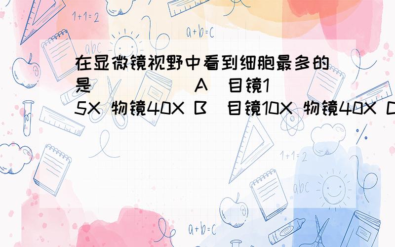 在显微镜视野中看到细胞最多的是(     )．A．目镜15X 物镜40X B．目镜10X 物镜40X C．目镜10X 物镜10X D．目镜15X 物镜10X