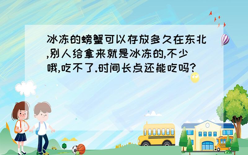 冰冻的螃蟹可以存放多久在东北,别人给拿来就是冰冻的,不少哦,吃不了.时间长点还能吃吗?