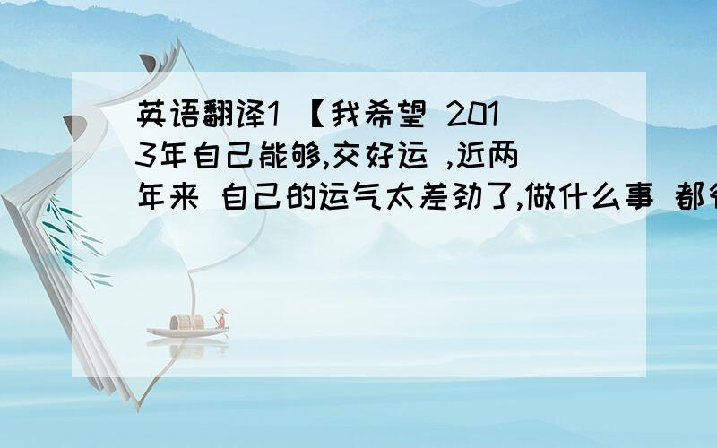 英语翻译1 【我希望 2013年自己能够,交好运 ,近两年来 自己的运气太差劲了,做什么事 都很不顺利】2 【我希望 你在 新的一年里,/ 你在2013 年里,工作顺利,身体健康.快乐每一天.】