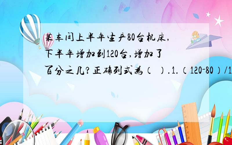 某车间上半年生产80台机床,下半年增加到120台,增加了百分之几?正确列式为（ ）.1.（120-80）/120 2.（120-80）/80 3.120/80 4.1-80/120