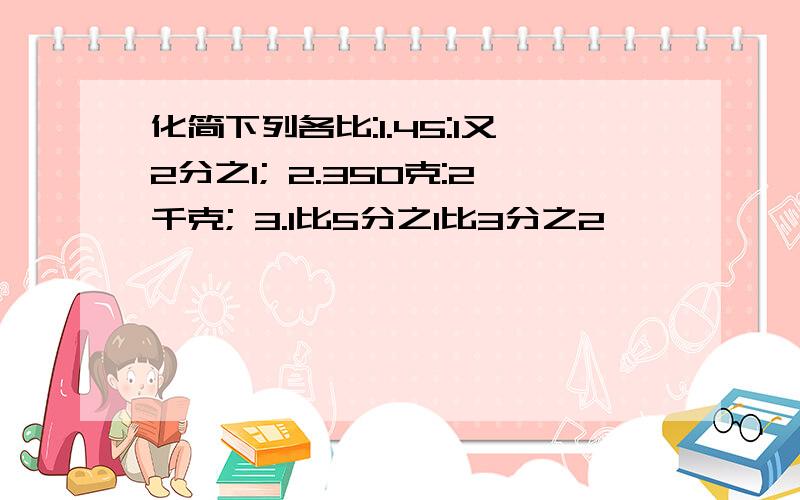 化简下列各比:1.45:1又2分之1; 2.350克:2千克; 3.1比5分之1比3分之2