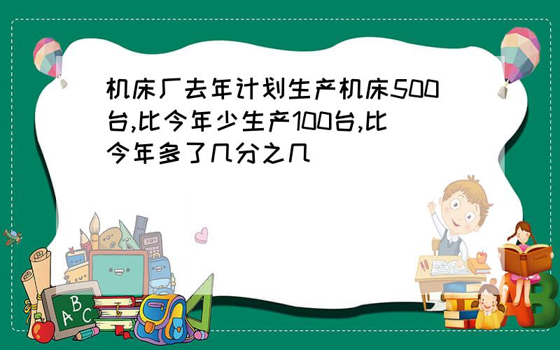 机床厂去年计划生产机床500台,比今年少生产100台,比今年多了几分之几