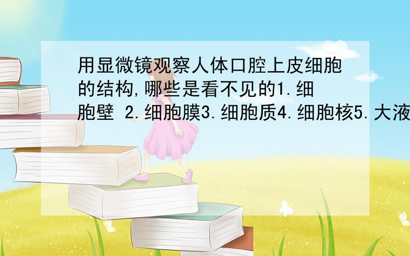 用显微镜观察人体口腔上皮细胞的结构,哪些是看不见的1.细胞壁 2.细胞膜3.细胞质4.细胞核5.大液泡6.叶绿体7.染色体A.1.6.7 B.1.3.5.6 C.1.5.6.7 D.5.6.7