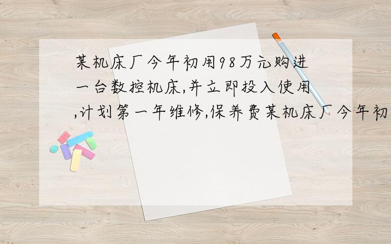 某机床厂今年初用98万元购进一台数控机床,并立即投入使用,计划第一年维修,保养费某机床厂今年初用98万元购进一台数控机床,并立即投入使用,计划第一年维修、保养费用12万元,从第二年开