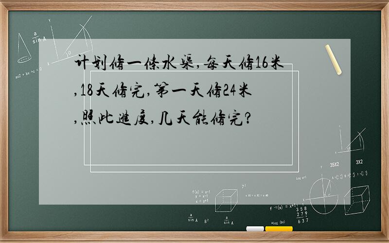 计划修一条水渠,每天修16米,18天修完,第一天修24米,照此进度,几天能修完?